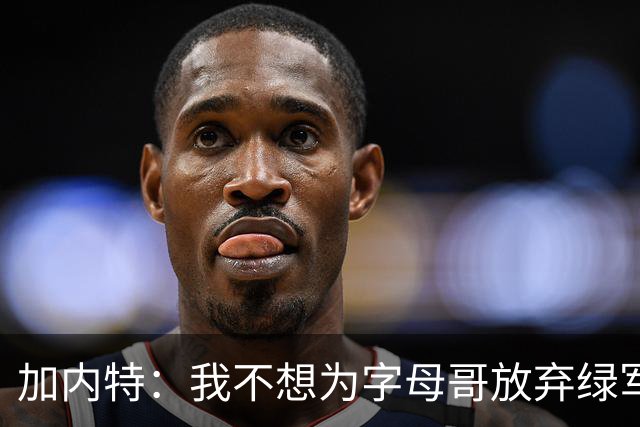 加内特：我不想为字母哥放弃绿军的优秀拼图 比如怀特&鸭王&豪泽